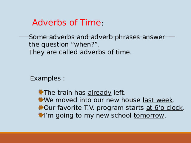 Adverbs of Time : Some adverbs and adverb phrases answer the question “when?”. They are called adverbs of time. Examples : The train has already left. We moved into our new house last week . Our favorite T.V. program starts at 6’o clock . I’m going to my new school tomorrow .