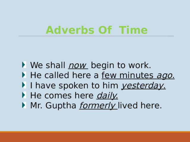 Adverbs Of Time We shall now  begin to work. He called here a few minutes ago . I have spoken to him yesterday . He comes here daily. Mr. Guptha formerly  lived here.