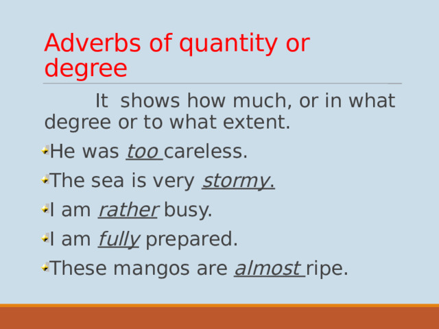 Adverbs of quantity or degree  It shows how much, or in what degree or to what extent. He was too  careless. The sea is very stormy . I am rather busy. I am fully prepared. These mangos are almost  ripe.