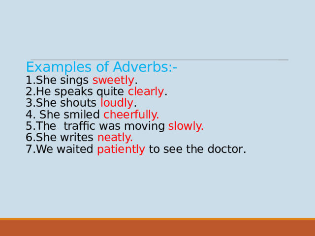 Examples of Adverbs:-  1.She sings sweetly .  2.He speaks quite clearly .  3.She shouts loudly .  4. She smiled cheerfully.  5.The traffic was moving slowly.  6.She writes neatly.  7.We waited patiently to see the doctor .