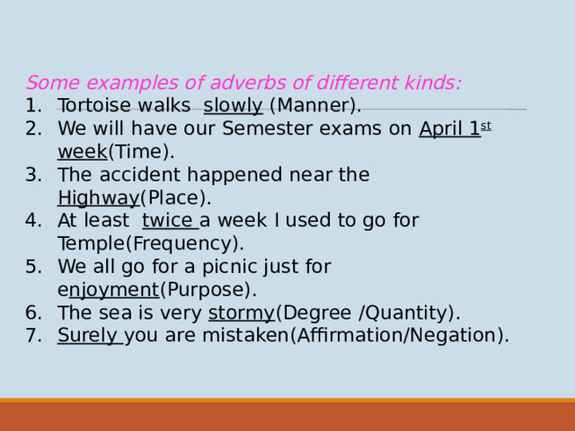Some examples of adverbs of different kinds: Tortoise walks slowly (Manner). We will have our Semester exams on April 1 st week (Time). The accident happened near the Highway (Place). At least twice a week I used to go for Temple(Frequency). We all go for a picnic just for e njoyment (Purpose). The sea is very stormy (Degree /Quantity). Surely you are mistaken(Affirmation/Negation).