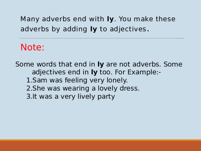 Many adverbs end with ly . You make these adverbs by adding ly to adjectives . Note: Some words that end in ly are not adverbs. Some adjectives end in ly too. For Example:-  1.Sam was feeling very lonely.  2.She was wearing a lovely dress.  3.It was a very lively party