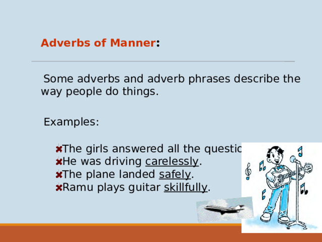 Adverbs of Manner :  Some adverbs and adverb phrases describe the way people do things. Examples: The girls answered all the questions correctly . He was driving carelessly . The plane landed safely . Ramu plays guitar skillfully .