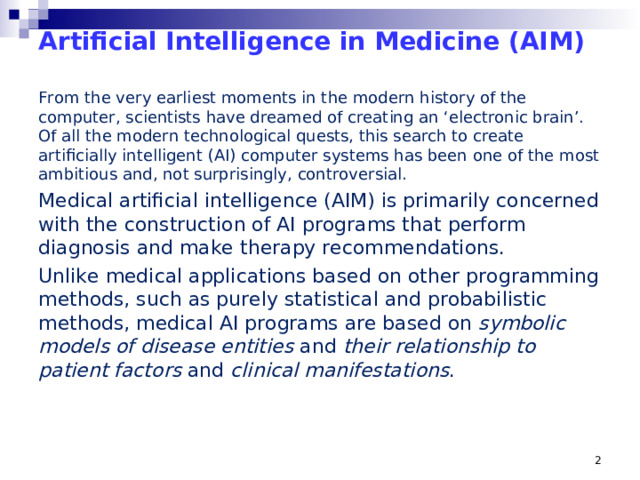 Artificial Intelligence in Medicine (AIM)   From the very earliest moments in the modern history of the computer, scientists have dreamed of creating an ‘electronic brain’. Of all the modern technological quests, this search to create artificially intelligent (AI) computer systems has been one of the most ambitious and, not surprisingly, controversial. Medical artificial intelligence (AIM) is primarily concerned with the construction of AI programs that perform diagnosis and make therapy recommendations. Unlike medical applications based on other programming methods, such as purely statistical and probabilistic methods, medical AI programs are based on symbolic models of disease entities and their relationship to patient factors and clinical manifestations . From the very earliest moments in the modern history of the computer, scientists have dreamed of creating an ‘electronic brain’. Of all the modern technological quests, this search to create artificially intelligent (AI) computer systems has been one of the most ambitious and, not surprisingly, controversial. It also seems that very early on, scientists and clinicians alike were captivated by the potential such a technology might have in healthcare. With intelligent computers able to store and process vast stores of knowledge, the hope was that they would become perfect ‘doctors in a box’, assisting or surpassing clinicians with tasks like diagnosis. With such motivations, a small but talented community of computer scientists and healthcare professionals set about shaping a research program for a new discipline called Artificial Intelligence in Medicine (AIM). These researchers had a bold vision of the way AIM would revolutionize healthcare, and push forward the frontiers of technology.