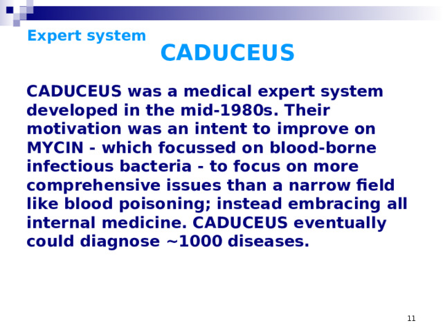 Expert system     CADUCEUS CADUCEUS was a medical expert system developed in the mid-1980s. Their motivation was an intent to improve on MYCIN - which focussed on blood-borne infectious bacteria - to focus on more comprehensive issues than a narrow field like blood poisoning; instead embracing all internal medicine. CADUCEUS eventually could diagnose ~1000 diseases.  CADUCEUS was a medical expert system developed in the mid-1980s (but first begun in the 1970s- it took that long to build the knowledge base) by Harry Pople (of the University of Pittsburgh), building on Pople's years of interviews with Dr. Jack Meyers, one of the top internal medicine diagnosticians and a professor at the University of Pittsburgh. Their motivation was an intent to improve on MYCIN - which focussed on blood-borne infectious bacteria - to focus on more comprehensive issues than a narrow field like blood poisoning (though it would do it in a similar manner); instead embracing all internal medicine. CADUCEUS eventually could diagnose ~1000 diseases. While CADUCEUS worked using an inference engine similar to MYCIN's, it made a number of changes (like incorporating abductive reasoning) to deal with the additional complexity of internal disease- there can be a number of simultaneous diseases, and data is generally flawed and scarce.
