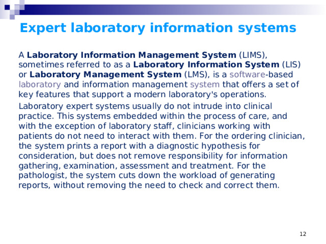 Expert laboratory information systems A  Laboratory Information Management System  (LIMS), sometimes referred to as a Laboratory Information System  (LIS) or  Laboratory Management System  (LMS), is a  software -based  laboratory  and information management  system  that offers a set of key features that support a modern laboratory's operations.  Laboratory expert systems usually do not intrude into clinical practice. This systems embedded within the process of care, and with the exception of laboratory staff, clinicians working with patients do not need to interact with them. For the ordering clinician, the system prints a report with a diagnostic hypothesis for consideration, but does not remove responsibility for information gathering, examination, assessment and treatment. For the pathologist, the system cuts down the workload of generating reports, without removing the need to check and correct them.