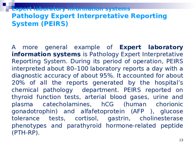 Expert laboratory information systems  Pathology Expert Interpretative Reporting System (PEIRS) A more general example of Expert laboratory information systems is Pathology Expert Interpretative Reporting System. During its period of operation, PEIRS interpreted about 80–100 laboratory reports a day with a diagnostic accuracy of about 95%. It accounted for about 20% of all the reports generated by the hospital’s chemical pathology department. PEIRS reported on thyroid function tests, arterial blood gases, urine and plasma catecholamines, hCG (human chorionic gonadotrophin) and alfafetoprotein (AFP ), glucose tolerance tests, cortisol, gastrin, cholinesterase phenotypes and parathyroid hormone-related peptide (PTH-RP).