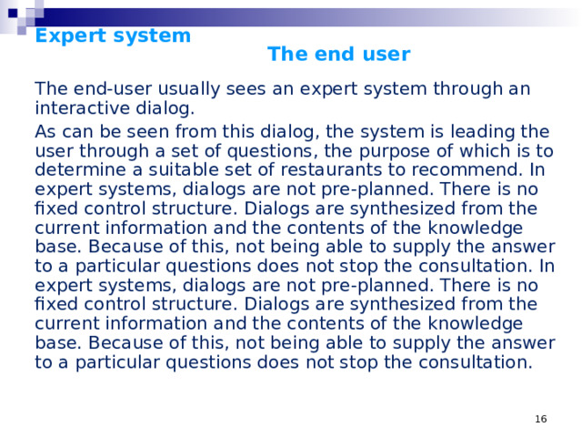 Expert system      The end user   The end-user usually sees an expert system through an interactive dialog. As can be seen from this dialog, the system is leading the user through a set of questions, the purpose of which is to determine a suitable set of restaurants to recommend. In expert systems, dialogs are not pre-planned. There is no fixed control structure. Dialogs are synthesized from the current information and the contents of the knowledge base. Because of this, not being able to supply the answer to a particular questions does not stop the consultation. In expert systems, dialogs are not pre-planned. There is no fixed control structure. Dialogs are synthesized from the current information and the contents of the knowledge base. Because of this, not being able to supply the answer to a particular questions does not stop the consultation. It is very difficult to implement a general explanation system (answering questions like Why and How) in traditional systems. The response of the expert system to the question WHY is an exposure of the underlying knowledge structure. It is a rule; a set of antecedent conditions which, if true, allow the assertion of a consequent. The rule references values, and tests them against various constraints or asserts constraints onto them. This, in fact, is a significant part of the knowledge structure. There are values, which may be associated with some organizing entity. For example, the individual diner is an entity with various attributes (values) including whether they drink wine and the kind of wine. There are also rules, which associate the currently known values of some attributes with assertions that can be made about other attributes. It is the orderly processing of these rules that dictates the dialog itself.