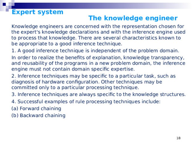 Expert system      The knowledge engineer    Knowledge engineers are concerned with the representation chosen for the expert's knowledge declarations and with the inference engine used to process that knowledge. There are several characteristics known to be appropriate to a good inference technique. 1. A good inference technique is independent of the problem domain. In order to realize the benefits of explanation, knowledge transparency, and reusability of the programs in a new problem domain, the inference engine must not contain domain specific expertise. 2. Inference techniques may be specific to a particular task, such as diagnosis of hardware configuration. Other techniques may be committed only to a particular processing technique. 3. Inference techniques are always specific to the knowledge structures. 4. Successful examples of rule processing techniques include: (a) Forward chaining (b) Backward chaining