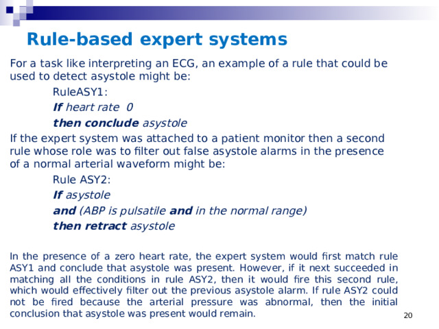 Rule-based expert systems For a task like interpreting an ECG, an example of a rule that could be used to detect asystole might be:  RuleASY1:   If heart rate 0    then conclude asystole If the expert system was attached to a patient monitor then a second rule whose role was to filter out false asystole alarms in the presence of a normal arterial waveform might be:  Rule ASY2:   If asystole   and (ABP is pulsatile and in the normal range)    then retract asystole  In the presence of a zero heart rate, the expert system would first match rule ASY1 and conclude that asystole was present. However, if it next succeeded in matching all the conditions in rule ASY2, then it would fire this second rule, which would effectively filter out the previous asystole alarm. If rule ASY2 could not be fired because the arterial pressure was abnormal, then the initial conclusion that asystole was present would remain.