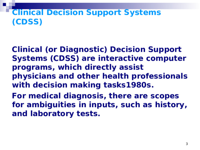 Clinical Decision Support Systems (CDSS) Clinical (or Diagnostic) Decision Support Systems (CDSS) are interactive computer programs, which directly assist physicians and other health professionals with decision making tasks1980s. For medical diagnosis, there are scopes for ambiguities in inputs, such as history, and laboratory tests. For medical diagnosis, there are scopes for ambiguities in inputs, such as history (patients description of the diseased condition), physical examinations (especially in cases of uncooperative or less intelligent patients), and laboratory tests (faulty methods or equipment). Moreover, for treatment, there are chances of drug reactions and specific allergies, and patients' non-compliance of the therapy due to cost or time or adverse reactions. In all these areas, computers can help the clinician to reach an accurate diagnosis faster. Another new branch of medicine pharmacogenomics is the product of breeding between information technology and biology, leading to individualized treatment. The basic components of a CDSS include a dynamic (medical) knowledge base and an inferencing mechanism (usually a set of rules derived from the experts and evidence-based medicine). It could be based on Expert systems or artificial neural networks or both (Connectionist expert systems).