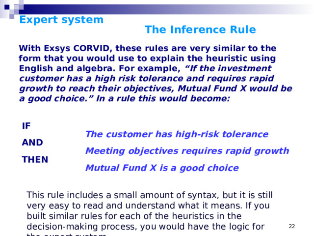 Expert system      The Inference Rule   With Exsys CORVID, these rules are very similar to the form that you would use to explain the heuristic using English and algebra. For example, “If the investment customer has a high risk tolerance and requires rapid growth to reach their objectives, Mutual Fund X would be a good choice.”  In a rule this would become: IF   The customer has high-risk tolerance AND   Meeting objectives requires rapid growth THEN   Mutual Fund X is a good choice This rule includes a small amount of syntax, but it is still very easy to read and understand what it means. If you built similar rules for each of the heuristics in the decision-making process, you would have the logic for the expert system.