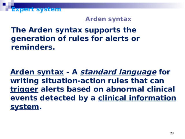 Expert system      Arden syntax    The Arden syntax supports the generation of rules for alerts or reminders. Arden syntax - A standard language for writing situation-action rules that can trigger alerts based on abnormal clinical events detected by a clinical information system .