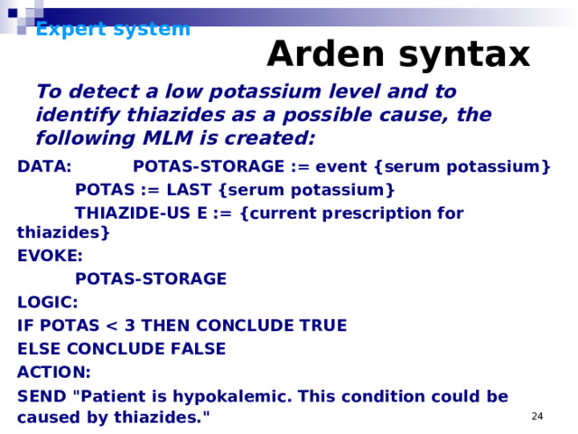 Expert system      Arden syntax    To detect a low potassium level and to identify thiazides as a possible cause, the following MLM is created: DATA:  POTAS-STORAGE := event {serum potassium}  POTAS := LAST {serum potassium}  THIAZIDE-US E := {current prescription for thiazides} EVOKE:  POTAS-STORAGE LOGIC: IF POTAS  ELSE CONCLUDE FALSE ACTION: SEND 