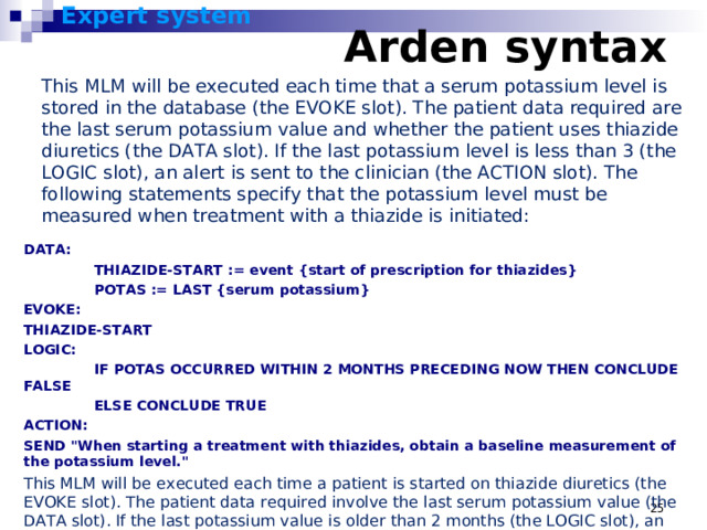 Expert system      Arden syntax    This MLM will be executed each time that a serum potassium level is stored in the database (the EVOKE slot). The patient data required are the last serum potassium value and whether the patient uses thiazide diuretics (the DATA slot). If the last potassium level is less than 3 (the LOGIC slot), an alert is sent to the clinician (the ACTION slot). The following statements specify that the potassium level must be measured when treatment with a thiazide is initiated: DATA:  THIAZIDE-START := event {start of prescription for thiazides}  POTAS := LAST {serum potassium} EVOKE: THIAZIDE-START LOGIC:  IF POTAS OCCURRED WITHIN 2 MONTHS PRECEDING NOW THEN CONCLUDE FALSE  ELSE CONCLUDE TRUE ACTION: SEND 