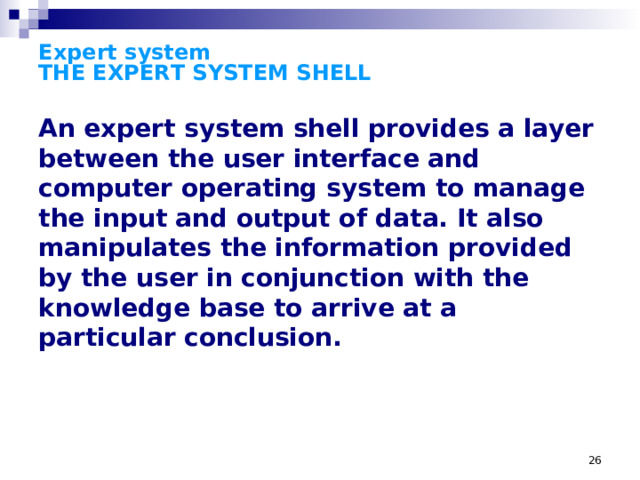 Expert system  THE EXPERT SYSTEM SHELL An expert system shell provides a layer between the user interface and computer operating system to manage the input and output of data. It also manipulates the information provided by the user in conjunction with the knowledge base to arrive at a particular conclusion. While any conventional programming language can be used to build a knowledge base, the expert system shell simplifies the process of creating a knowledge base. It is the shell that actually processes the information entered by a user; relates it to the concepts contained in the knowledge base; and provides an assessment or solution for a particular problem. Thus, an expert system shell provides a layer between the user interface and computer operating system to manage the input and output of data. It also manipulates the information provided by the user in conjunction with the knowledge base to arrive at a particular conclusion. The structure of the shell is very similar to that of an interpreter or a front-end to a database program. The shell also manages the user interface, performing functions that range from the validation of numeric values entered on the screen to management of the mouse and the representation of graphical objects. The shell is often sold as an end-product, allowing the purchaser to encode a knowledge base from scratch the same way a user would purchase a database management system. On the other hand, knowledge bases can be sold as products--where a shell or interpreter may be an incidental part of the package--in the same way a user might buy data.