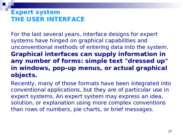 Expert system  THE USER INTERFACE For the last several years, interface designs for expert systems have hinged on graphical capabilities and unconventional methods of entering data into the system . Graphical interfaces can supply information in any number of forms: simple text 