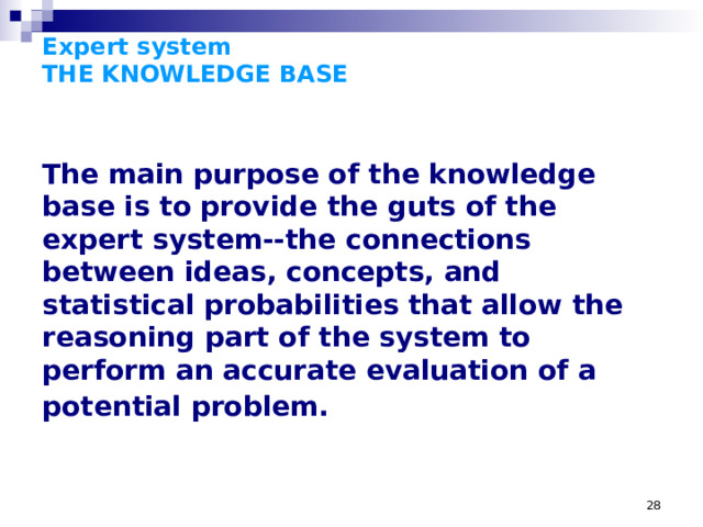 Expert system  THE KNOWLEDGE BASE The main purpose of the knowledge base is to provide the guts of the expert system--the connections between ideas, concepts, and statistical probabilities that allow the reasoning part of the system to perform an accurate evaluation of a potential problem.  THE KNOWLEDGE BASE  The main purpose of the knowledge base is to provide the guts of the expert system--the connections between ideas, concepts, and statistical probabilities that allow the reasoning part of the system to perform an accurate evaluation of a potential problem. Knowledge bases are traditionally described as large systems of 