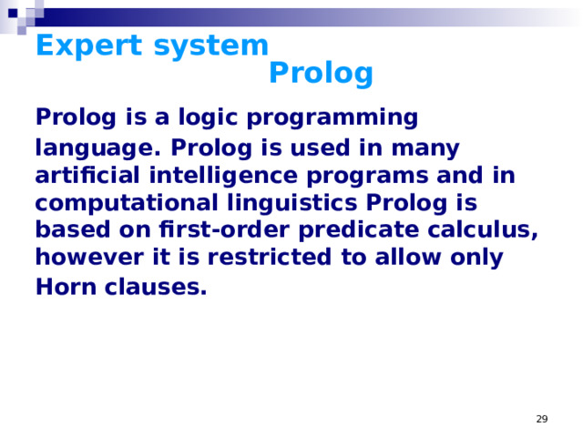 Expert system      Prolog Prolog is a logic programming language.  Prolog is used in many artificial intelligence programs and in computational linguistics Prolog is based on first-order predicate calculus, however it is restricted to allow only Horn clauses.  Prolog is a logic programming language. The name Prolog is taken from programmation logique (French for 