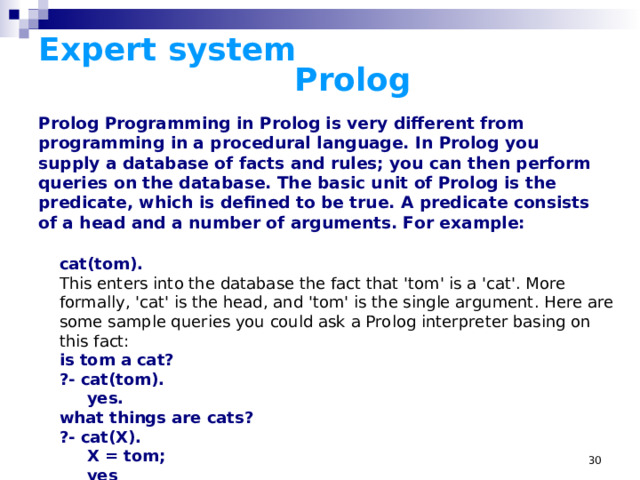 Expert system      Prolog Prolog Programming in Prolog is very different from programming in a procedural language. In Prolog you supply a database of facts and rules; you can then perform queries on the database. The basic unit of Prolog is the predicate, which is defined to be true. A predicate consists of a head and a number of arguments. For example:  cat(tom) . This enters into the database the fact that 'tom' is a 'cat'. More formally, 'cat' is the head, and 'tom' is the single argument. Here are some sample queries you could ask a Prolog interpreter basing on this fact: is tom a cat? ?- cat(tom).  yes. what things are cats? ?- cat(X).  X = tom;  yes