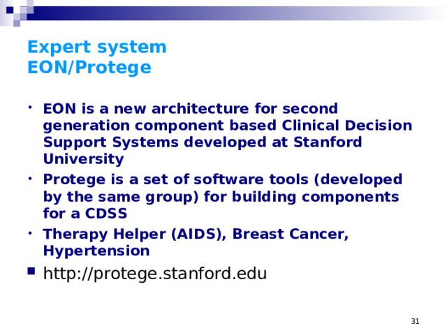 Expert system  EON/Protege EON is a new architecture for second generation component based Clinical Decision Support Systems developed at Stanford University Protege is a set of software tools (developed by the same group) for building components for a CDSS Therapy Helper (AIDS), Breast Cancer, Hypertension http://protege.stanford.edu