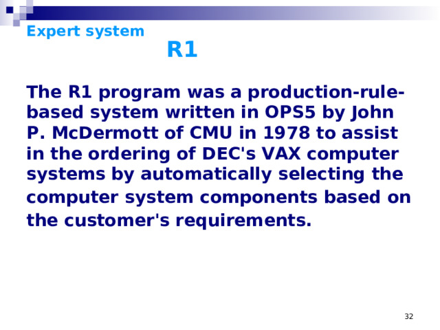 Expert system      R1 The R1 program was a production-rule-based system written in OPS5 by John P. McDermott of CMU in 1978 to assist in the ordering of DEC's VAX computer systems by automatically selecting the computer  system components based on the customer's requirements.  The R1 (later called XCon, for eXpert CONfigurer) program was a production-rule-based system written in OPS5 by John P. McDermott of CMU in 1978 to assist in the ordering of DEC's VAX computer systems by automatically selecting the computer system components based on the customer's requirements. XCON first went into use in one of DEC's plants in Salem, New Hampshire in 1980 after the joint effort between CMU and DEC in 1978 began working on adapting R1 (this effort succeeded two previous unsuccessful efforts to write an expert system to aid DEC, in FORTRAN and BASIC). It eventually had about 2500 rules in it. By 1986, it had processed 80,000 orders, and achieved 95-98% accuracy. It was estimated to be saving DEC $25M a year by reducing the need to give customers free components when technicians made errors, by speeding the assmbly process, and by increasing customer satisfaction. XCON's success on the factory floor led DEC to rewrite XCON as XSEL- a version of XCON intended for use by DEC's salesforce to aid a customer in properly configuring their VAX (so they wouldn't, say, choose a computer too large to fit through their doorway or choose too few cabinets for the components to fit in). Location problems and configuration were handled by yet another expert system, XSITE. Legendarily, the name of R1 comes from McDermott, who supposedly said as he was writing it, 