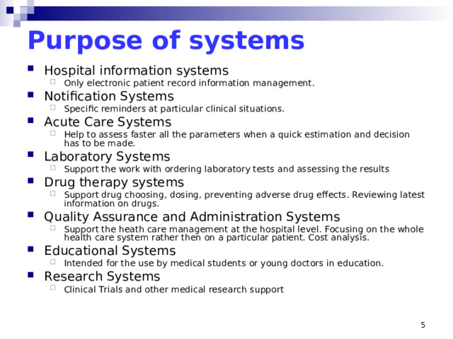 Purpose of systems Hospital information systems Only electronic patient record information management. Only electronic patient record information management. Notification Systems Specific reminders at particular clinical situations. Specific reminders at particular clinical situations. Acute Care Systems Help to assess faster all the parameters when a quick estimation and decision has to be made. Help to assess faster all the parameters when a quick estimation and decision has to be made. Laboratory Systems Support the work with ordering laboratory tests and assessing the results Support the work with ordering laboratory tests and assessing the results Drug therapy systems Support drug choosing, dosing, preventing adverse drug effects. Reviewing latest information on drugs. Support drug choosing, dosing, preventing adverse drug effects. Reviewing latest information on drugs. Quality Assurance and Administration Systems Support the heath care management at the hospital level. Focusing on the whole health care system rather then on a particular patient. Cost analysis. Support the heath care management at the hospital level. Focusing on the whole health care system rather then on a particular patient. Cost analysis. Educational Systems Intended for the use by medical students or young doctors in education. Intended for the use by medical students or young doctors in education. Research Systems Clinical Trials and other medical research support Clinical Trials and other medical research support Critical Mass problem (Miller)
