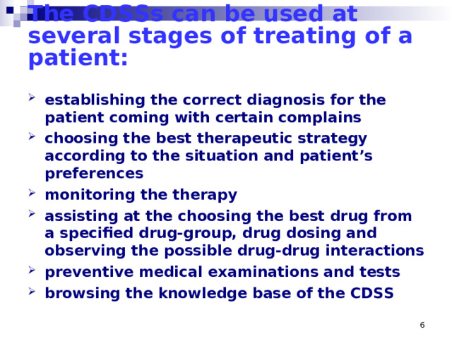 The CDSSs can be used at several stages of treating of a patient:   establishing the correct diagnosis for the patient coming with certain complains choosing the best therapeutic strategy according to the situation and patient’s preferences monitoring the therapy assisting at the choosing the best drug from a specified drug-group, drug dosing and observing the possible drug-drug interactions preventive medical examinations and tests browsing the knowledge base of the CDSS