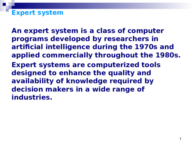 Expert system   An expert system is a class of computer programs developed by researchers in artificial intelligence during the 1970s and applied commercially throughout the 1980s. Expert systems are computerized tools designed to enhance the quality and availability of knowledge required by decision makers in a wide range of industries.