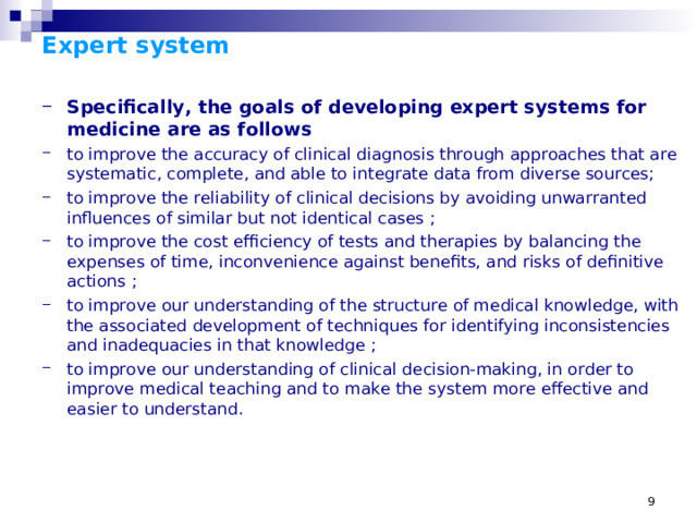 Expert system   Specifically, the goals of developing expert systems for medicine are as follows to improve the accuracy of clinical diagnosis through approaches that are systematic, complete, and able to integrate data from diverse sources; to improve the reliability of clinical decisions by avoiding unwarranted influences of similar but not identical cases ; to improve the cost efficiency of tests and therapies by balancing the expenses of time, inconvenience against benefits, and risks of definitive actions ; to improve our understanding of the structure of medical knowledge, with the associated development of techniques for identifying inconsistencies and inadequacies in that knowledge ; to improve our understanding of clinical decision-making, in order to improve medical teaching and to make the system more effective and easier to understand.