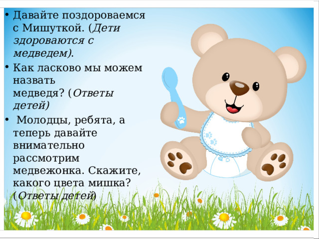 Давайте поздороваемся с Мишуткой. ( Дети здороваются с медведем) . Как ласково мы можем назвать медведя? ( Ответы детей)   Молодцы, ребята, а теперь давайте внимательно рассмотрим медвежонка. Скажите, какого цвета мишка?( Ответы детей )