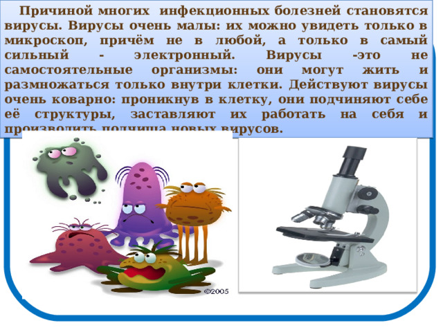 Причиной многих  инфекционных болезней  становятся вирусы. Вирусы очень малы: их можно увидеть только в микроскоп, причём не в любой, а только в самый сильный - электронный. Вирусы -это не самостоятельные организмы: они могут жить и размножаться только внутри клетки. Действуют вирусы очень коварно: проникнув в клетку, они подчиняют себе её  структуры, заставляют их работать на себя и производить полчища новых вирусов.