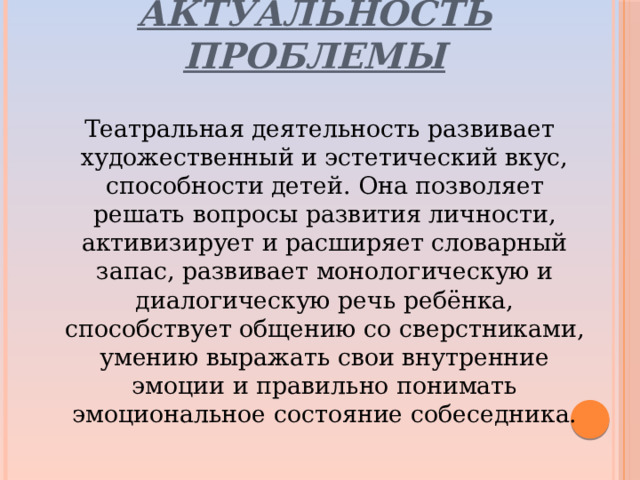 Актуальность проблемы  Театральная деятельность развивает художественный и эстетический вкус, способности детей. Она позволяет решать вопросы развития личности, активизирует и расширяет словарный запас, развивает монологическую и диалогическую речь ребёнка, способствует общению со сверстниками, умению выражать свои внутренние эмоции и правильно понимать эмоциональное состояние собеседника.