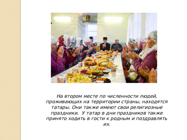 На втором месте по численности людей, проживающих на территории страны, находятся татары. Они также имеют свои религиозные праздники. У татар в дни праздников также принято ходить в гости к родным и поздравлять их.
