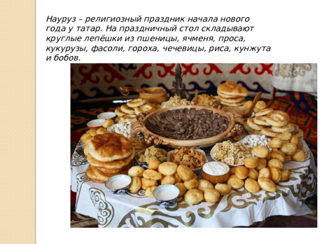 Науруз – религиозный праздник начала нового года у татар. На праздничный стол складывают круглые лепёшки из пшеницы, ячменя, проса, кукурузы, фасоли, гороха, чечевицы, риса, кунжута и бобов.