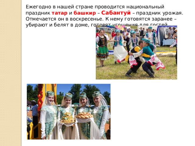 Ежегодно в нашей стране проводится национальный праздник татар и башкир – Сабантуй – праздник урожая. Отмечается он в воскресенье. К нему готовятся заранее – убирают и белят в доме, готовят угощения для гостей.