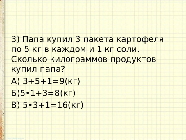 3) Папа купил 3 пакета картофеля по 5 кг в каждом и 1 кг соли. Сколько килограммов продуктов купил папа? А) 3+5+1=9(кг) Б)5•1+3=8(кг) В) 5•3+1=16(кг)