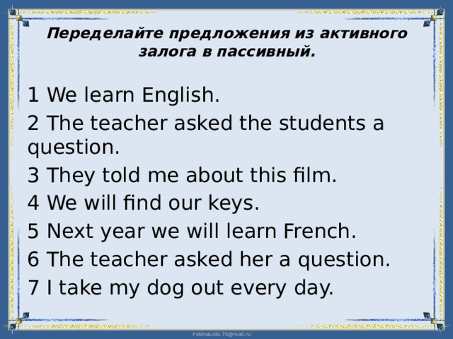 Переделайте предложения из активного залога в пассивный.   1 We learn English. 2 The teacher asked the students a question. 3 They told me about this film. 4 We will find our keys. 5 Next year we will learn French. 6 The teacher asked her a question. 7 I take my dog out every day.