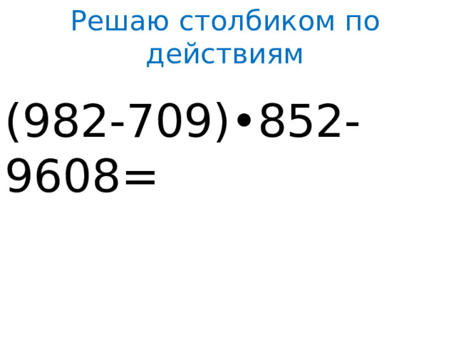 Решаю столбиком по действиям (982-709)•852-9608=