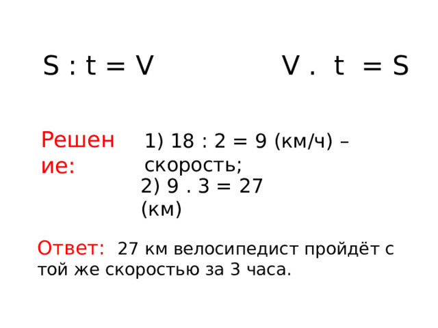 S : t = V V . t = S Решение: 1) 18 : 2 = 9 (км/ч) – скорость; 2) 9 . 3 = 27 (км) Ответ: 27 км велосипедист пройдёт с той же скоростью за 3 часа.