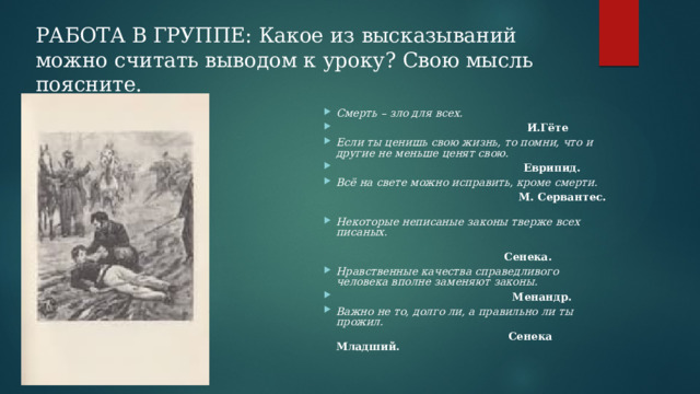 РАБОТА В ГРУППЕ: Какое из высказываний можно считать выводом к уроку? Свою мысль поясните. Смерть – зло для всех.   И.Гёте Если ты ценишь свою жизнь, то помни, что и другие не меньше ценят свою.   Еврипид. Всё на свете можно исправить, кроме смерти.  М. Сервантес.   Некоторые неписаные законы тверже всех писаных .         Сенека. Нравственные качества справедливого человека вполне заменяют законы.  Менандр. Важно не то, долго ли, а правильно ли ты прожил.  Сенека Младший.