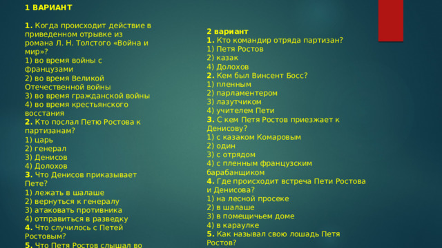 1 ВАРИАНТ  1.   Когда происходит действие в приведенном отрывке из романа Л. Н. Толстого « Война и мир » ? 1) во время войны с французами  2) во время Великой Отечественной войны  3) во время гражданской войны  4) во время крестьянского восстания 2.   Кто послал Петю Ростова к партизанам? 1) царь  2) генерал  3) Денисов  4) Долохов 3.   Что Денисов приказывает Пете? 1) лежать в шалаше  2) вернуться к генералу  3) атаковать противника  4) отправиться в разведку 4.   Что случилось с Петей Ростовым? 5.   Что Петя Ростов слышал во сне? 2 вариант 1.  Кто командир отряда партизан? 1) Петя Ростов  2) казак  4) Долохов 2.  Кем был Винсент Босс? 1) пленным  2) парламентером  3) лазутчиком  4) учителем Пети 3.  С кем Петя Ростов приезжает к Денисову? 1) с казаком Комаровым  2) один  3) с отрядом  4) с пленным французским барабанщиком 4.  Где происходит встреча Пети Ростова и Денисова? 1) на лесной просеке  2) в шалаше  3) в помещичьем доме  4) в караулке 5.  Как называл свою лошадь Петя Ростов? 6.  В каком сражении принимал участие Петя Ростов?