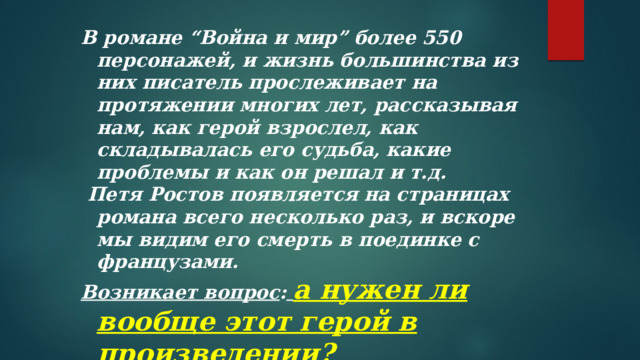 В романе “Война и мир” более 550 персонажей, и жизнь большинства из них писатель прослеживает на протяжении многих лет, рассказывая нам, как герой взрослел, как складывалась его судьба, какие проблемы и как он решал и т.д.  Петя Ростов появляется на страницах романа всего несколько раз, и вскоре мы видим его смерть в поединке с французами. Возникает вопрос :  а нужен ли вообще этот герой в произведении?  Для чего Лев Толстой нарисовал образ мальчика?