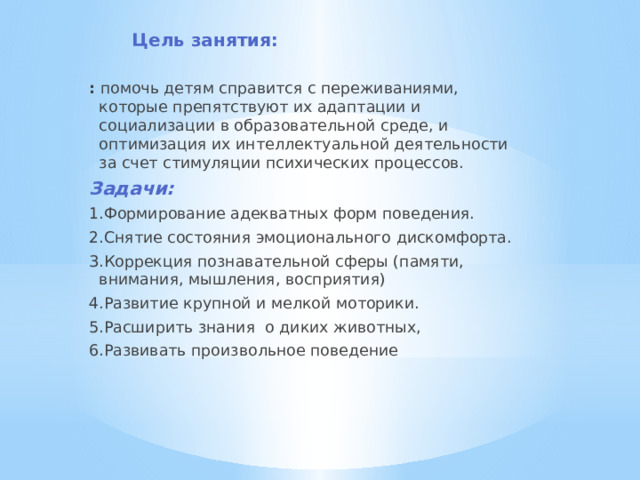 Цель занятия: :  помочь детям справится с переживаниями, которые препятствуют их адаптации и социализации в образовательной среде, и оптимизация их интеллектуальной деятельности за счет стимуляции психических процессов. Задачи: 1.Формирование адекватных форм поведения. 2.Снятие состояния эмоционального дискомфорта. 3.Коррекция познавательной сферы (памяти, внимания, мышления, восприятия) 4.Развитие крупной и мелкой моторики. 5.Расширить знания  о диких животных, 6.Развивать произвольное поведение