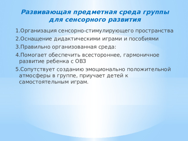 Развивающая предметная среда группы для сенсорного развития 1.Организация сенсорно-стимулирующего пространства 2.Оснащение дидактическими играми и пособиями 3.Правильно организованная среда: 4.Помогает обеспечить всестороннее, гармоничное развитие ребенка с ОВЗ 5.Сопутствует созданию эмоционально положительной атмосферы в группе, приучает детей к самостоятельным играм.