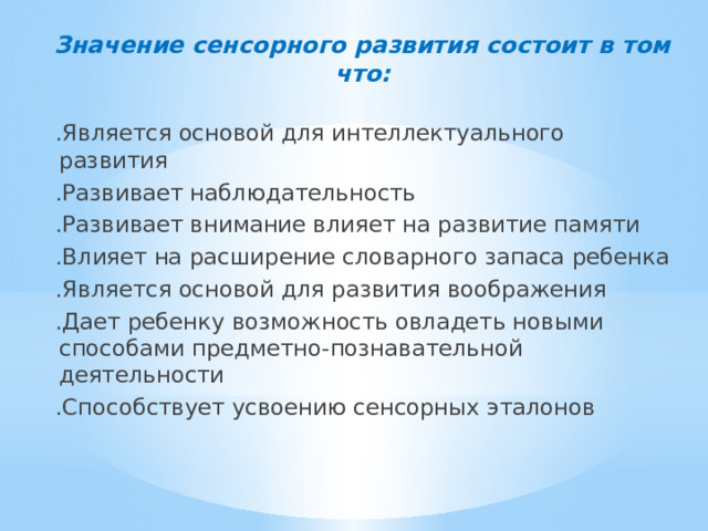Значение сенсорного развития состоит в том что: .Является основой для интеллектуального развития .Развивает наблюдательность .Развивает внимание влияет на развитие памяти .Влияет на расширение словарного запаса ребенка .Является основой для развития воображения .Дает ребенку возможность овладеть новыми способами предметно-познавательной деятельности .Способствует усвоению сенсорных эталонов