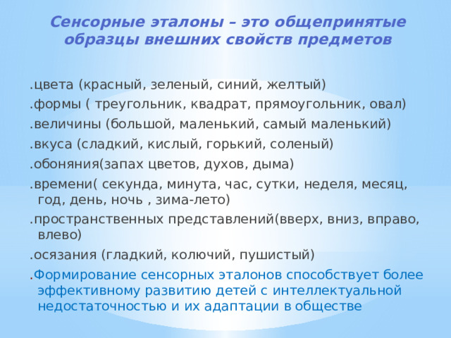 Сенсорные эталоны – это общепринятые образцы внешних свойств предметов   .цвета (красный, зеленый, синий, желтый) .формы ( треугольник, квадрат, прямоугольник, овал) .величины (большой, маленький, самый маленький) .вкуса (сладкий, кислый, горький, соленый) .обоняния(запах цветов, духов, дыма) .времени( секунда, минута, час, сутки, неделя, месяц, год, день, ночь , зима-лето) .пространственных представлений(вверх, вниз, вправо, влево) .осязания (гладкий, колючий, пушистый) . Формирование сенсорных эталонов способствует более эффективному развитию детей с интеллектуальной недостаточностью и их адаптации в обществе