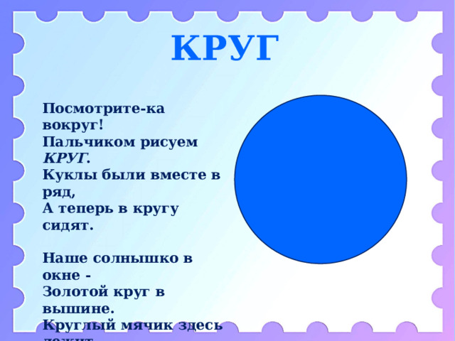 КРУГ Посмотрите-ка вокруг!  Пальчиком рисуем КРУГ .  Куклы были вместе в ряд,  А теперь в кругу сидят.  Наше солнышко в окне -  Золотой круг в вышине.  Круглый мячик здесь лежит,  В ручки к вам он поспешит.