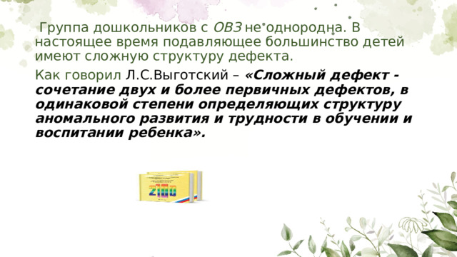 Группа дошкольников с ОВЗ не однородна. В настоящее время подавляющее большинство детей имеют сложную структуру дефекта. Как говорил Л.С.Выготский – «Сложный дефект - сочетание двух и более первичных дефектов, в одинаковой степени определяющих структуру аномального развития и трудности в обучении и воспитании ребенка». 