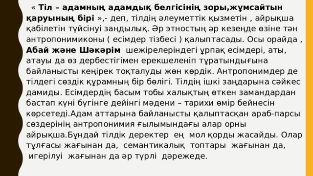     « Тіл – адамның адамдық белгісінің зоры,жұмсайтын қаруының бірі »,- деп, тілдің әлеуметтік қызметін , айрықша қабілетін түйсінуі заңдылық. Әр этностың әр кезеңде өзіне тән антропонимиконы ( есімдер тізбесі ) қалыптасады. Осы орайда , Абай және Шәкәрім  шежірелеріндегі ұрпақ есімдері, аты, атауы да өз дербестігімен ерекшеленіп тұратындығына байланысты кеңірек тоқталуды жөн көрдік. Антропонимдер де тілдегі сөздік құрамның бір бөлігі. Тілдің ішкі заңдарына сәйкес дамиды. Есімдердің басым тобы халықтың өткен замандардан бастап күні бүгінге дейінгі мәдени – тарихи өмір бейнесін көрсетеді.Адам аттарына байланысты қалыптасқан араб-парсы сөздерінің антропонимия ғылымындағы алар орны айрықша.Бұндай тілдік деректер  ең  мол қорды жасайды. Олар тұлғасы жағынан да,  семантикалық  топтары  жағынан да,  игерілуі  жағынан да әр түрлі  дәрежеде.